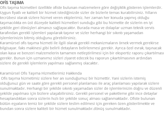 OFİS TAŞIMA Ofis taşıma hizmetleri özellikle ofiste bulunan malzemelere göre değişiklik gösteren işlemlerdir. Uygun fiyatlı ve kaliteli bir hizmet istediğinizde sizler de bizlerle temas kurabilirsiniz. Yılların tecrübesi olarak sizlere hizmet veren ekiplerimiz, her zaman her konuda yapmış olduğu taşımacılıkta en üst düzeyde kaliteli hizmetleri sunduğu gibi bu hizmette de sizlerin en iyi şekilde geri dönüşleri almanızı sağlayacaktır. Burada masa ve dolaplar uzman teknik servis tarafından gerekli işlemleri yapılarak taşınır ve sizler herhangi bir sıkıntı yaşamadan işlemlerinizin bitmiş olduğunu görebilirsiniz. Karamürsel ofis taşıma hizmeti ile ilgili olarak gerekli mekanizmaların örnek vermek gerekirse bilgisayar, faks makinesi gibi belirli detayların belirlenmesi gerekir. Ayrıca özel evrak, taşınacak olan kasa ve benzeri malzemelerin tamamen netleştirilmesi için bir ekspertiz raporu çıkartılması gerekir. Bunun için uzmanımız sizleri ziyaret edecek bu raporun çıkartılmasının ardından sizlere de gerekli işlemlerin yapılması sağlanmış olacaktır. Karamürsel Ofis Taşıma Hizmetlerimiz Hakkında Ofis taşıma hizmetimiz sizlere her an sunduğumuz bir hizmettir. Yani sizlerin istemiş olduğunuz gün ve saate göre gerekli personel planlaması ile araç planlaması yapılarak sizlere sunulmaktadır. Herhangi bir şekilde sıkıntı yaşamadan sizler de işlemlerinizin doğru ve düzenli şekilde yapılması için bizlere ulaşabilirsiniz. Gerekli personel ve paketleme gibi ince detaylar hesaplandıktan sonra sizlerin hızlı bir şekilde sonuç alması sağlanmaktadır. Ofiste bulunan bütün eşyaların temiz bir şekilde sizlere teslim edilmesi için gereken özen gösterilmekte ve bundan sonra sizlere kaliteli bir hizmet sunulmaktadır.dönüş sunulmaktadır.