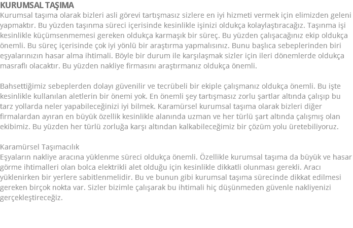 KURUMSAL TAŞIMA Kurumsal taşıma olarak bizleri asli görevi tartışmasız sizlere en iyi hizmeti vermek için elimizden geleni yapmaktır. Bu yüzden taşınma süreci içerisinde kesinlikle işinizi oldukça kolaylaştıracağız. Taşınma işi kesinlikle küçümsenmemesi gereken oldukça karmaşık bir süreç. Bu yüzden çalışacağınız ekip oldukça önemli. Bu süreç içerisinde çok iyi yönlü bir araştırma yapmalısınız. Bunu başlıca sebeplerinden biri eşyalarınızın hasar alma ihtimali. Böyle bir durum ile karşılaşmak sizler için ileri dönemlerde oldukça masraflı olacaktır. Bu yüzden nakliye firmasını araştırmanız oldukça önemli. Bahsettiğimiz sebeplerden dolayı güvenilir ve tecrübeli bir ekiple çalışmanız oldukça önemli. Bu işte kesinlikle kullanılan aletlerin bir önemi yok. En önemli şey tartışmasız zorlu şartlar altında çalışıp bu tarz yollarda neler yapabileceğinizi iyi bilmek. Karamürsel kurumsal taşıma olarak bizleri diğer firmalardan ayıran en büyük özellik kesinlikle alanında uzman ve her türlü şart altında çalışmış olan ekibimiz. Bu yüzden her türlü zorluğa karşı altından kalkabileceğimiz bir çözüm yolu üretebiliyoruz. Karamürsel Taşımacılık Eşyaların nakliye aracına yüklenme süreci oldukça önemli. Özellikle kurumsal taşıma da büyük ve hasar görme ihtimalleri olan bolca elektrikli alet olduğu için kesinlikle dikkatli olunması gerekli. Aracı yüklenirken bir yerlere sabitlenmelidir. Bu ve bunun gibi kurumsal taşıma sürecinde dikkat edilmesi gereken birçok nokta var. Sizler bizimle çalışarak bu ihtimali hiç düşünmeden güvenle nakliyenizi gerçekleştireceğiz. 