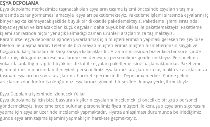 EŞYA DEPOLAMA Eşya depolama merkezimize taşınacak olan eşyaların taşıma işlemi öncesinde eşyaların taşıma sırasında zarar görmemesi amacıyla eşyaları paketlemekteyiz. Paketleme işlemi sırasında eşyalarını iç bir yer açıkta kalmayacak şekilde büyük bir dikkat ile paketlemekteyiz. Paketleme işlemi sırasında beyaz eşyaları ve kırılacak olan küçük eşyaları daha büyük bir dikkat ile paketlemekteyiz. Paketleme işlemi sonrasında hiçbir yer açık kalmadığı zaman ürünleri araçlarımıza taşımaktayız. Karamürsel eşya depolama işinden yararlanmak için müşterilerimizin yapması gereken tek şey bize telefon ile ulaşmalarıdır. Telefon ile bizi arayan müşterilerimiz müşteri hizmetlerimizin saygılı ve hoşgörülü karşılamaları ile karşı karşıya kalacaklardır. Arama sonrasında bizler kısa bir süre içinde belirtmiş olduğunuz adrese araçlarımızı ve deneyimli personelimiz göndermekteyiz. Personelimiz yukarıda anlattığımız gibi büyük bir dikkat ile eşyaları paketleme işine başlamaktadırlar. Paketleme işinin bitmesinin ardından deneyimli personelimiz eşyalarınızı araçlarımıza taşımakta ve araçlarımıza taşınan eşyalardan sonra araçlarımız harekete geçmektedir. Depolama merkezi önüne gelen araçlarımızdan indirmiş olduğumuz eşyalarınızı güvenli bir şekilde depoya yerleştirmekteyiz. Eşya Depolama İşleminde İzlenecek Yollar Eşya depolama işi için bize başvuran kişilerin eşyalarını incelemek içi öncelikle bir grup personel göndermekteyiz. İncelemelerde bulunan personelimiz fiyatı müşteri ile konuşup eşyaların sigortasını yapma için eşyalar üzerinde incelemek yapmaktadır. Fiyatta anlaşılması durumunda belirlediğimiz günde eşyaların taşıma işlemini yapmak için harekete geçmekteyiz. 