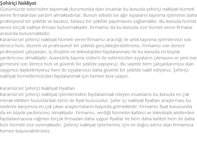 Şehiriçi Nakliyat Günümüzde evlerinden taşınmak durumunda olan insanlar bu konuda şehiriçi nakliyat hizmeti veren firmalardan yardım almaktadırlar. Bunun sebebi ise ağır eşyaların taşınma işleminin daha profesyonel bir şekilde ve kazasız, belasız bir şekilde yapılmasını sağlamaktır. Bu konuda hizmet veren birçok nakliye firması bulunmaktadır. Firmamız da bu konuda size hizmet veren firmalar arasında bulunmaktadır. Karamürsel şehiriçi nakliyat hizmeti veren firmamız aracılığı ile artık taşınma işlemlerinizi son derece hızlı, düzenli ve profesyonel bir şekilde gerçekleştirebilirsiniz. Firmamız son derece profesyonel çalışanları, iş disiplini ve teknolojiden faydalanması ile bu konuda en büyük yardımcınız olmaktadır. Asansörlü taşıma sistemi ile evlerinizden eşyaların çıkmasını ve yeni eve girmesini son derece hızlı ve güvenli bir şekilde yapıyoruz. Bu sayede hem çalışanlarımıza olan saygımızı kaybetmiyoruz hem de eşyalarınızı daha güvenli bir şekilde nakil ediyoruz. Şehiriçi nakliyat hizmetlerimizden faydalanmak için hemen bize ulaşın. Karamürsel Şehiriçi Nakliyat Fiyatları Karamürsel Şehiriçi nakliyat işlemlerinden faydalanmak isteyen insanların bu konuda en çok merak ettikleri hususlardan birisi de fiyat hususudur. Şehir içi nakliyat fiyatları araştırması bu nedenle karşımıza en çok çıkan araştırmaların başında gelmektedir. Firmamız fiyat konusunda da en büyük yardımcınız olmaktadır. Firmamız, verdiği hizmetin kalitesi ve teknolojik aletlerden faydalanmasına rağmen birçok firmadan daha uygun fiyatlar ile hem daha kaliteli hem de daha hızlı hizmeti size sunmaktadır. Şehiriçi nakliyat işlemleriniz için en doğru adres olan firmamıza hemen başvurabilirsiniz. 