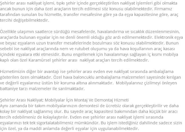 Şehirler arası nakliyat işlemi, tıpkı şehir içinde gerçekleştirilen nakliyat işlemleri gibi olmakta ancak bunun için daha özel araçların tercih edilmesi söz konusu olabilmektedir. Firmamız tarafından sunulan bu hizmette, transfer mesafesine göre ya da eşya kapasitesine göre, araç tercihi değişebilmektedir. Özellikle ulaşımın saatlerce sürdüğü mesafelerde, havalandırma ve sıcaklık düzenlenmesinin, araçlarda bulunan eşyalar için ne denli önemli olduğu göz ardı edilmemektedir. Elektronik eşya ve beyaz eşyaların uzun transfer mesafelerinde bozulması söz konusu olabilmektedir. Bunun sebebi ise nakliyat araçlarında nem ve rutubet oluşumu ya da hava koşullarının araç kasası içindeki eşyalara etki etmesidir. Bunu engellemek için havalanmayı sağlayan iç kısmı mobilya kaplı olan özel Karamürsel şehirler arası nakliyat araçları tercih edilmektedir. Hizmetimizin diğer bir avantajı ise şehirler arası evden eve nakliyat sırasında ambalajlama gösterilen özen olmaktadır. Özel hava baloncuklu ambalajlama malzemeleri sayesinde kırılgan ve değerli eşyalarınız üstün bir koruma altına alınmaktadır. Mobilyalarınız çizilmeyi önleyen battaniye tarzı malzemeler ile sarılmaktadır. Şehirler Arası Nakliyat; Mobilyalar İçin Montaj Ve Demontaj Hizmeti Aynı zamanda bir takım mobilyalarınızın demontesi de ücretsiz olarak gerçekleştirilir ve daha kolay bir nakliyat sağlanmış olur. Bu sayede araç kapasitesi bakımından daha küçük bir aracı tercih edebilmeniz de kolaylaştırılır. Evden eve şehirler arası nakliyat işlemi sırasında eşyalarınızı tek tek sigortalatabilmeniz mümkündür. Bu işlem istediğiniz dahilinde sadece sizin için özel, ya da maddi anlamda değerli eşyalar için uygulanabilmektedir.